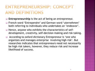  Entrepreneurship is the act of being an entrepreneur.
 French word ‘Entrependre’ and German word ‘uternehmen’
both referring to individuals who undertakes an ‘endeavor’.
 Hence, anyone who exhibits the characteristics of self-
development, creativity, self-decision making and risk taking.
 According to oxford dictionary Entrepreneur is ‘one who
organizes and manages enterprise involving high risk’. But
researches indicates that entrepreneurs need not necessarily
be high risk takers, however, they reduce risk and increase
likelihood of success.
4
 