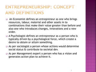  An Economist defines an entrepreneur as one who brings
resources, labour, material and other assets in to
combinations that make their value greater than before and
also one who introduces changes, innovations and a new
order.
 A Psychologist defines an entrepreneur as a person who is
typically driven by a psychological force, which create a
desire to obtain or attain something.
 As per sociologist a person whose actions would determine
social status & contribute to societal dev.
 As per Management expert a person who has a vision and
generates action plan to achieve it.
5
 