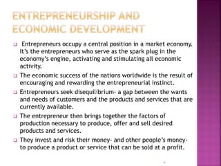  Entrepreneurs occupy a central position in a market economy.
It’s the entrepreneurs who serve as the spark plug in the
economy’s engine, activating and stimulating all economic
activity.
 The economic success of the nations worldwide is the result of
encouraging and rewarding the entrepreneurial instinct.
 Entrepreneurs seek disequilibrium- a gap between the wants
and needs of customers and the products and services that are
currently available.
 The entrepreneur then brings together the factors of
production necessary to produce, offer and sell desired
products and services.
 They invest and risk their money- and other people’s money-
to produce a product or service that can be sold at a profit.
6
 