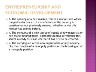  3. The opening of a new market, that is a market into which
the particular branch of manufacture of the country in
question has not previously entered, whether or not this
market has existed before.
 4. The conquest of a new source of supply of raw materials or
half manufactured goods, again irrespective of whether this
source already exists or whether it has first to be created.
 5. The carrying out of the new organisation of any industry,
like the creation of a monopoly position or the breaking up of
a monopoly position.
8
 