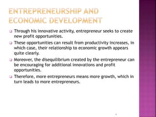  Through his innovative activity, entrepreneur seeks to create
new profit opportunities.
 These opportunities can result from productivity increases, in
which case, their relationship to economic growth appears
quite clearly.
 Moreover, the disequilibrium created by the entrepreneur can
be encouraging for additional innovations and profit
opportunities.
 Therefore, more entrepreneurs means more growth, which in
turn leads to more entrepreneurs.
9
 