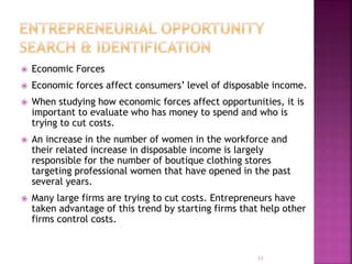  Economic Forces
 Economic forces affect consumers’ level of disposable income.
 When studying how economic forces affect opportunities, it is
important to evaluate who has money to spend and who is
trying to cut costs.
 An increase in the number of women in the workforce and
their related increase in disposable income is largely
responsible for the number of boutique clothing stores
targeting professional women that have opened in the past
several years.
 Many large firms are trying to cut costs. Entrepreneurs have
taken advantage of this trend by starting firms that help other
firms control costs.
11
 