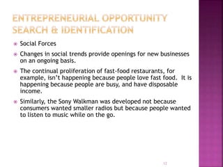  Social Forces
 Changes in social trends provide openings for new businesses
on an ongoing basis.
 The continual proliferation of fast-food restaurants, for
example, isn’t happening because people love fast food. It is
happening because people are busy, and have disposable
income.
 Similarly, the Sony Walkman was developed not because
consumers wanted smaller radios but because people wanted
to listen to music while on the go.
12
 