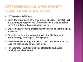  Technological Advances
 Given the rapid pace of technological change, it is vital that
entrepreneurs keep on top of how new technologies affect
current and future business opportunities.
 Entire industries have emerged as the result of technological
advances.
 Examples include the computer industry, the Internet,
biotechnology, and digital photography.
 Once a new technology is created, new businesses form to
take the technology to a higher level.
 For example, RealNetworks was started to add audio
capability to the Internet.
13
 