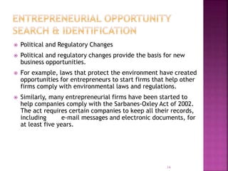  Political and Regulatory Changes
 Political and regulatory changes provide the basis for new
business opportunities.
 For example, laws that protect the environment have created
opportunities for entrepreneurs to start firms that help other
firms comply with environmental laws and regulations.
 Similarly, many entrepreneurial firms have been started to
help companies comply with the Sarbanes-Oxley Act of 2002.
The act requires certain companies to keep all their records,
including e-mail messages and electronic documents, for
at least five years.
14
 