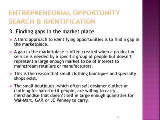 3. Finding gaps in the market place
 A third approach to identifying opportunities is to find a gap in
the marketplace.
 A gap in the marketplace is often created when a product or
service is needed by a specific group of people but doesn’t
represent a large enough market to be of interest to
mainstream retailers or manufacturers.
 This is the reason that small clothing boutiques and specialty
shops exist.
 The small boutiques, which often sell designer clothes or
clothing for hard-to-fit people, are willing to carry
merchandise that doesn’t sell in large enough quantities for
Wal-Mart, GAP, or JC Penney to carry.
16
 