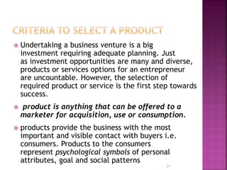  Undertaking a business venture is a big
investment requiring adequate planning. Just
as investment opportunities are many and diverse,
products or services options for an entrepreneur
are uncountable. However, the selection of
required product or service is the first step towards
success.
 product is anything that can be offered to a
marketer for acquisition, use or consumption.
 products provide the business with the most
important and visible contact with buyers i.e.
consumers. Products to the consumers
represent psychological symbols of personal
attributes, goal and social patterns
17
 