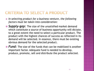  In selecting product for a business venture, the following
factors must be taken into consideration:
 Supply-gap: The size of the unsatisfied market demand
which constitute a source of business opportunity will dictate,
to a great extent the need to select a particular product. The
product with the highest chances of success as reflected in its
demand will be selected. In essence, there must be existing
obvious demand for the selected product.
 Fund: The size of the funds that can be mobilized is another
important factor. Adequate fund is needed to develop,
produce, promote, sell and distribute the product selected.
18
 