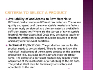  Availability of and Access to Raw Materials:
Different products require different raw materials. The source
quality and quantity of the raw materials needed are factors
to be seriously considered, Are the raw materials available in
sufficient quantities? Where are the sources of raw materials
located? Are they accessible? Could they be sources locally or
imported? Satisfactory answers should be provided to these
and many other relevant questions.
 Technical Implications: The production process for the
product needs to be considered. There is need to know the
technical implications of the selected product on the existing
production line, available technology and even the labour
force. The choice of a particular product may require either
acquisition of the machineries or refurbishing of the old ones.
The product itself must be technically satisfactory and
acceptable to the user. 19
 