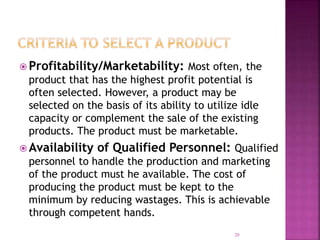  Profitability/Marketability: Most often, the
product that has the highest profit potential is
often selected. However, a product may be
selected on the basis of its ability to utilize idle
capacity or complement the sale of the existing
products. The product must be marketable.
 Availability of Qualified Personnel: Qualified
personnel to handle the production and marketing
of the product must he available. The cost of
producing the product must be kept to the
minimum by reducing wastages. This is achievable
through competent hands.
20
 
