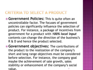  Government Policies: This is quite often an
uncontrollable factor. The focuses of government
policies can significantly influence the selection of
product. For instance, a package of incentives from
government for a product with 100% local input
contents can change the direction of the business’s
R & D and hence the product selected.
 Government objectives: The contributions of
the product to the realization of the company’s
short and long range objectives must be considered
before selection. For instance, the company goal
maybe the achievement of sale growth, sales
stability or enhancement of the company’s social
value. 21
 