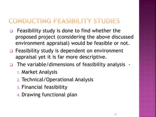 Feasibility study is done to find whether the
proposed project (considering the above discussed
environment appraisal) would be feasible or not.
 Feasibility study is dependent on environment
appraisal yet it is far more descriptive.
 The variable/dimensions of feasibility analysis -
1. Market Analysis
2. Technical/Operational Analysis
3. Financial feasibility
4. Drawing functional plan
22
 