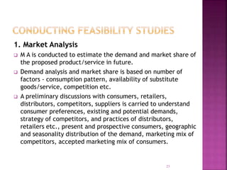 1. Market Analysis
 M A is conducted to estimate the demand and market share of
the proposed product/service in future.
 Demand analysis and market share is based on number of
factors - consumption pattern, availability of substitute
goods/service, competition etc.
 A preliminary discussions with consumers, retailers,
distributors, competitors, suppliers is carried to understand
consumer preferences, existing and potential demands,
strategy of competitors, and practices of distributors,
retailers etc., present and prospective consumers, geographic
and seasonality distribution of the demand, marketing mix of
competitors, accepted marketing mix of consumers.
23
 
