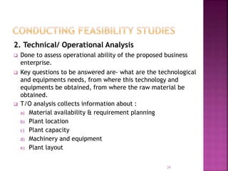 2. Technical/ Operational Analysis
 Done to assess operational ability of the proposed business
enterprise.
 Key questions to be answered are- what are the technological
and equipments needs, from where this technology and
equipments be obtained, from where the raw material be
obtained.
 T/O analysis collects information about :
a) Material availability & requirement planning
b) Plant location
c) Plant capacity
d) Machinery and equipment
e) Plant layout
24
 