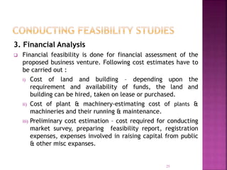 3. Financial Analysis
 Financial feasibility is done for financial assessment of the
proposed business venture. Following cost estimates have to
be carried out :
i) Cost of land and building – depending upon the
requirement and availability of funds, the land and
building can be hired, taken on lease or purchased.
ii) Cost of plant & machinery-estimating cost of plants &
machineries and their running & maintenance.
iii) Preliminary cost estimation – cost required for conducting
market survey, preparing feasibility report, registration
expenses, expenses involved in raising capital from public
& other misc expanses.
25
 