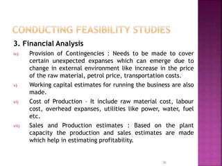 3. Financial Analysis
iv) Provision of Contingencies : Needs to be made to cover
certain unexpected expanses which can emerge due to
change in external environment like increase in the price
of the raw material, petrol price, transportation costs.
v) Working capital estimates for running the business are also
made.
vi) Cost of Production – It include raw material cost, labour
cost, overhead expanses, utilities like power, water, fuel
etc.
vii) Sales and Production estimates : Based on the plant
capacity the production and sales estimates are made
which help in estimating profitability.
26
 