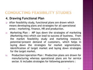 4. Drawing Functional Plan
 After feasibility study, functional plans are drawn which
means developing plans and strategies for all operational
areas : marketing, finance, HR and production.
a) Marketing Plan : MP lays down the strategies of marketing
(Marketing mix) which can lead to success of business. From
the market feasibility study and marketing research,
potential/present demand of customers, which helps in
laying down the strategies for market segmentation,
identification of target market and laying down strategies
for the target market.
b) Production/operation Plan : Production plans are drawn for
manufacturing whereas operational plans are for service
sector. It includes strategies for following parameters :
28
 