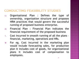 c) Organisational Plan : Defines the type of
ownership, organization structure and proposes
HRM practices that would govern the successful
running of proposed business enterprise.
d) Financial Plan : Financial Plan indicates the
financial requirement of the proposed business
1. Cost incurred in smooth running of all the plans –
financial, marketing, operations and HRs.
 For eg. Cost incurred in the marketing plan
would include forecasting sales, for production
plan it includes cost of goods, for organizational
plans it includes cost of compensation to
employees.
30
 