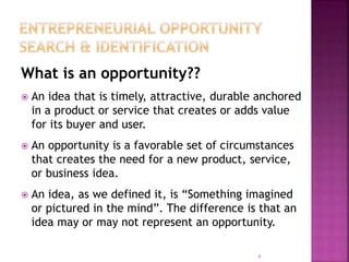 What is an opportunity??
 An idea that is timely, attractive, durable anchored
in a product or service that creates or adds value
for its buyer and user.
 An opportunity is a favorable set of circumstances
that creates the need for a new product, service,
or business idea.
 An idea, as we defined it, is “Something imagined
or pictured in the mind”. The difference is that an
idea may or may not represent an opportunity.
6
 