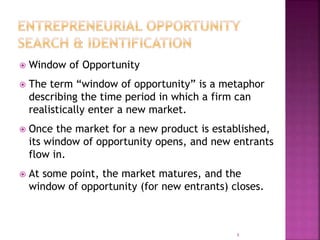  Window of Opportunity
 The term “window of opportunity” is a metaphor
describing the time period in which a firm can
realistically enter a new market.
 Once the market for a new product is established,
its window of opportunity opens, and new entrants
flow in.
 At some point, the market matures, and the
window of opportunity (for new entrants) closes.
8
 