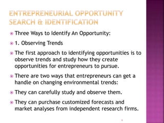  Three Ways to Identify An Opportunity:
 1. Observing Trends
 The first approach to identifying opportunities is to
observe trends and study how they create
opportunities for entrepreneurs to pursue.
 There are two ways that entrepreneurs can get a
handle on changing environmental trends:
 They can carefully study and observe them.
 They can purchase customized forecasts and
market analyses from independent research firms.
9
 