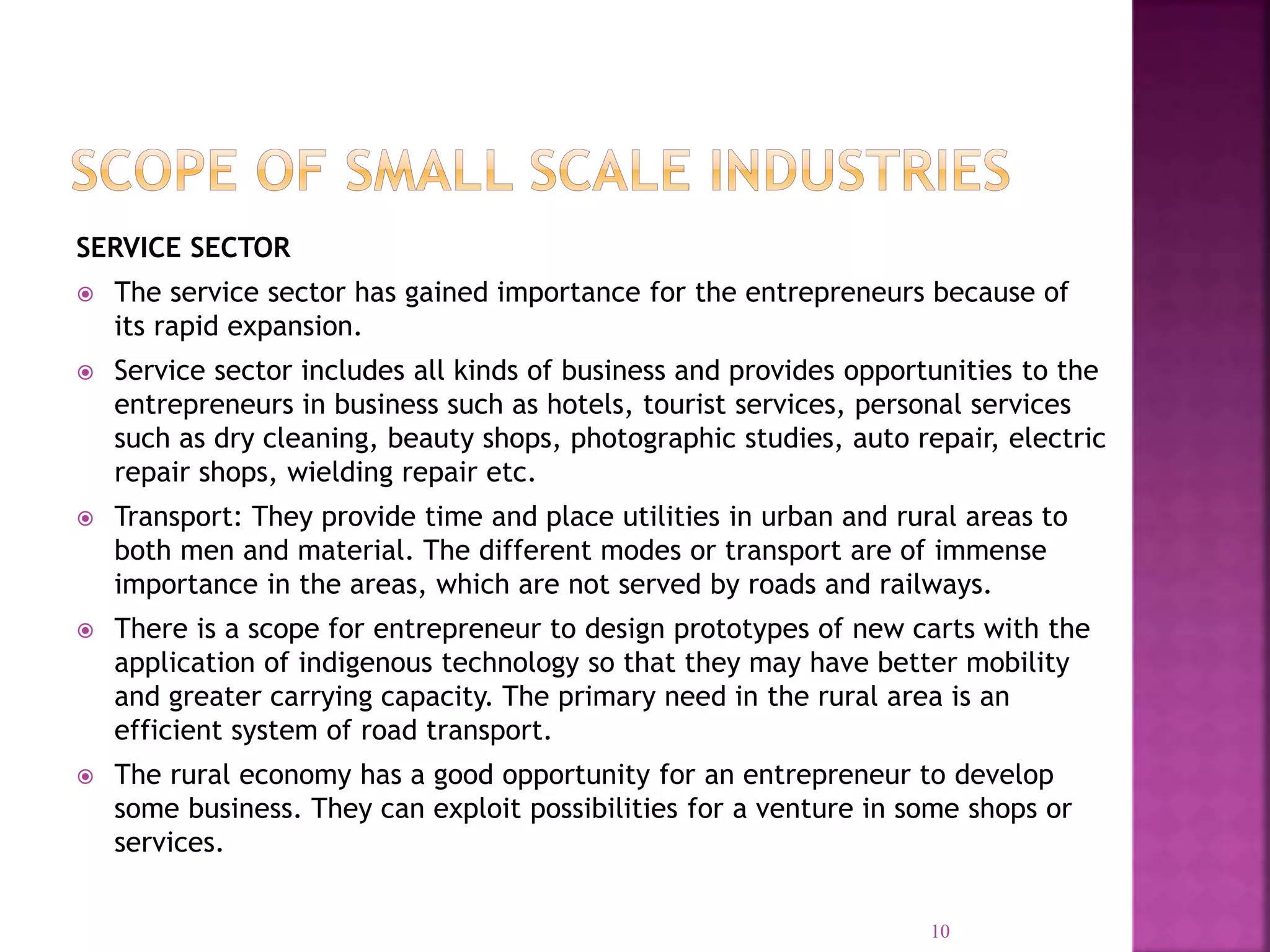 SERVICE SECTOR
 The service sector has gained importance for the entrepreneurs because of
its rapid expansion.
 Service sector includes all kinds of business and provides opportunities to the
entrepreneurs in business such as hotels, tourist services, personal services
such as dry cleaning, beauty shops, photographic studies, auto repair, electric
repair shops, wielding repair etc.
 Transport: They provide time and place utilities in urban and rural areas to
both men and material. The different modes or transport are of immense
importance in the areas, which are not served by roads and railways.
 There is a scope for entrepreneur to design prototypes of new carts with the
application of indigenous technology so that they may have better mobility
and greater carrying capacity. The primary need in the rural area is an
efficient system of road transport.
 The rural economy has a good opportunity for an entrepreneur to develop
some business. They can exploit possibilities for a venture in some shops or
services.
10
 