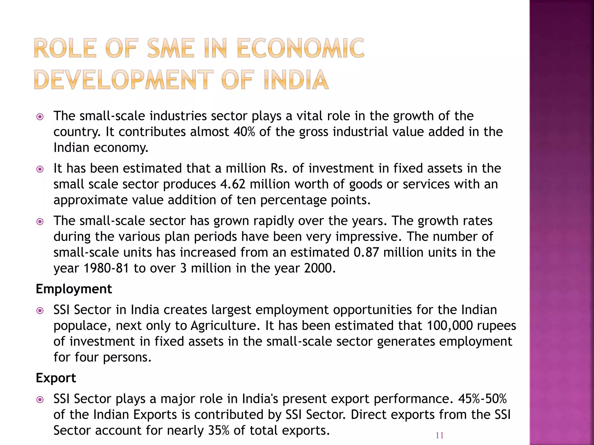  The small-scale industries sector plays a vital role in the growth of the
country. It contributes almost 40% of the gross industrial value added in the
Indian economy.
 It has been estimated that a million Rs. of investment in fixed assets in the
small scale sector produces 4.62 million worth of goods or services with an
approximate value addition of ten percentage points.
 The small-scale sector has grown rapidly over the years. The growth rates
during the various plan periods have been very impressive. The number of
small-scale units has increased from an estimated 0.87 million units in the
year 1980-81 to over 3 million in the year 2000.
Employment
 SSI Sector in India creates largest employment opportunities for the Indian
populace, next only to Agriculture. It has been estimated that 100,000 rupees
of investment in fixed assets in the small-scale sector generates employment
for four persons.
Export
 SSI Sector plays a major role in India's present export performance. 45%-50%
of the Indian Exports is contributed by SSI Sector. Direct exports from the SSI
Sector account for nearly 35% of total exports. 11
 