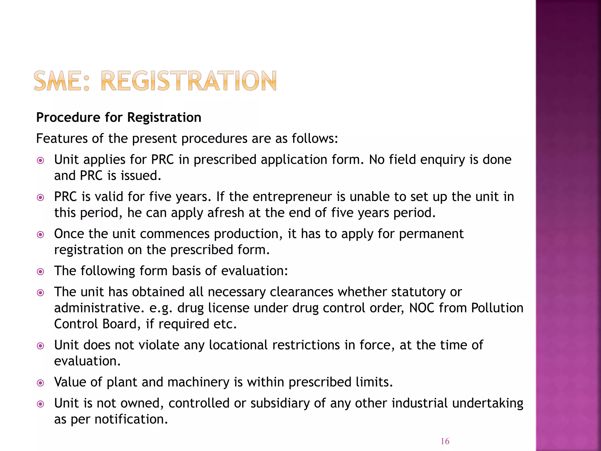 Procedure for Registration
Features of the present procedures are as follows:
 Unit applies for PRC in prescribed application form. No field enquiry is done
and PRC is issued.
 PRC is valid for five years. If the entrepreneur is unable to set up the unit in
this period, he can apply afresh at the end of five years period.
 Once the unit commences production, it has to apply for permanent
registration on the prescribed form.
 The following form basis of evaluation:
 The unit has obtained all necessary clearances whether statutory or
administrative. e.g. drug license under drug control order, NOC from Pollution
Control Board, if required etc.
 Unit does not violate any locational restrictions in force, at the time of
evaluation.
 Value of plant and machinery is within prescribed limits.
 Unit is not owned, controlled or subsidiary of any other industrial undertaking
as per notification.
16
 