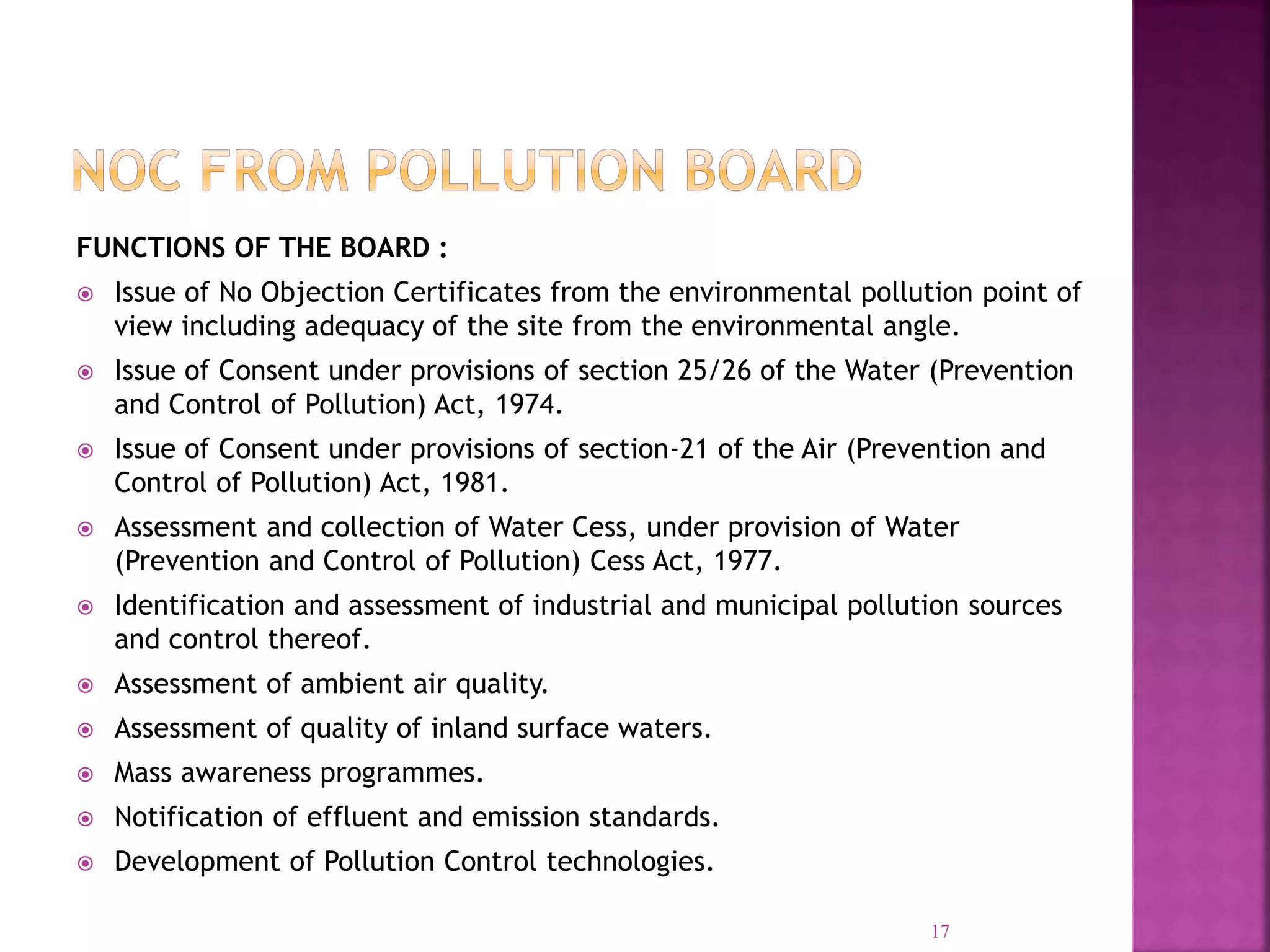 FUNCTIONS OF THE BOARD :
 Issue of No Objection Certificates from the environmental pollution point of
view including adequacy of the site from the environmental angle.
 Issue of Consent under provisions of section 25/26 of the Water (Prevention
and Control of Pollution) Act, 1974.
 Issue of Consent under provisions of section-21 of the Air (Prevention and
Control of Pollution) Act, 1981.
 Assessment and collection of Water Cess, under provision of Water
(Prevention and Control of Pollution) Cess Act, 1977.
 Identification and assessment of industrial and municipal pollution sources
and control thereof.
 Assessment of ambient air quality.
 Assessment of quality of inland surface waters.
 Mass awareness programmes.
 Notification of effluent and emission standards.
 Development of Pollution Control technologies.
17
 