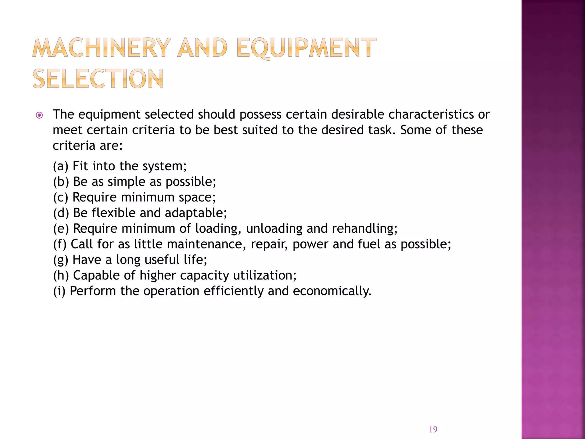  The equipment selected should possess certain desirable characteristics or
meet certain criteria to be best suited to the desired task. Some of these
criteria are:
(a) Fit into the system;
(b) Be as simple as possible;
(c) Require minimum space;
(d) Be flexible and adaptable;
(e) Require minimum of loading, unloading and rehandling;
(f) Call for as little maintenance, repair, power and fuel as possible;
(g) Have a long useful life;
(h) Capable of higher capacity utilization;
(i) Perform the operation efficiently and economically.
19
 