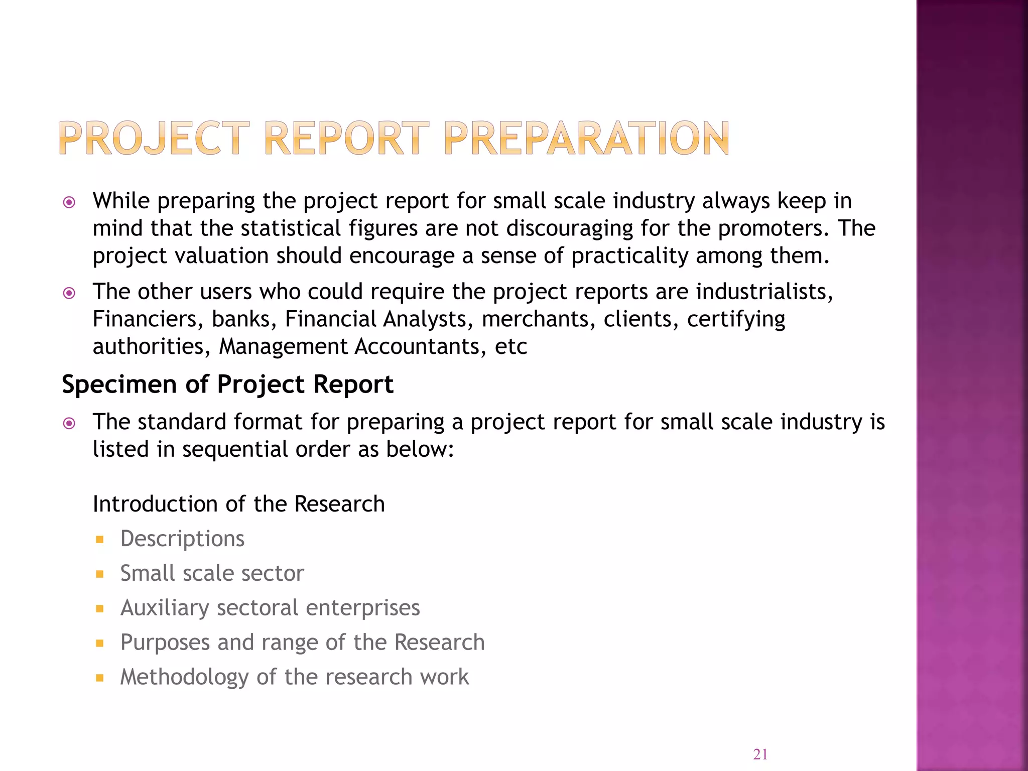  While preparing the project report for small scale industry always keep in
mind that the statistical figures are not discouraging for the promoters. The
project valuation should encourage a sense of practicality among them.
 The other users who could require the project reports are industrialists,
Financiers, banks, Financial Analysts, merchants, clients, certifying
authorities, Management Accountants, etc
Specimen of Project Report
 The standard format for preparing a project report for small scale industry is
listed in sequential order as below:
Introduction of the Research
 Descriptions
 Small scale sector
 Auxiliary sectoral enterprises
 Purposes and range of the Research
 Methodology of the research work
21
 