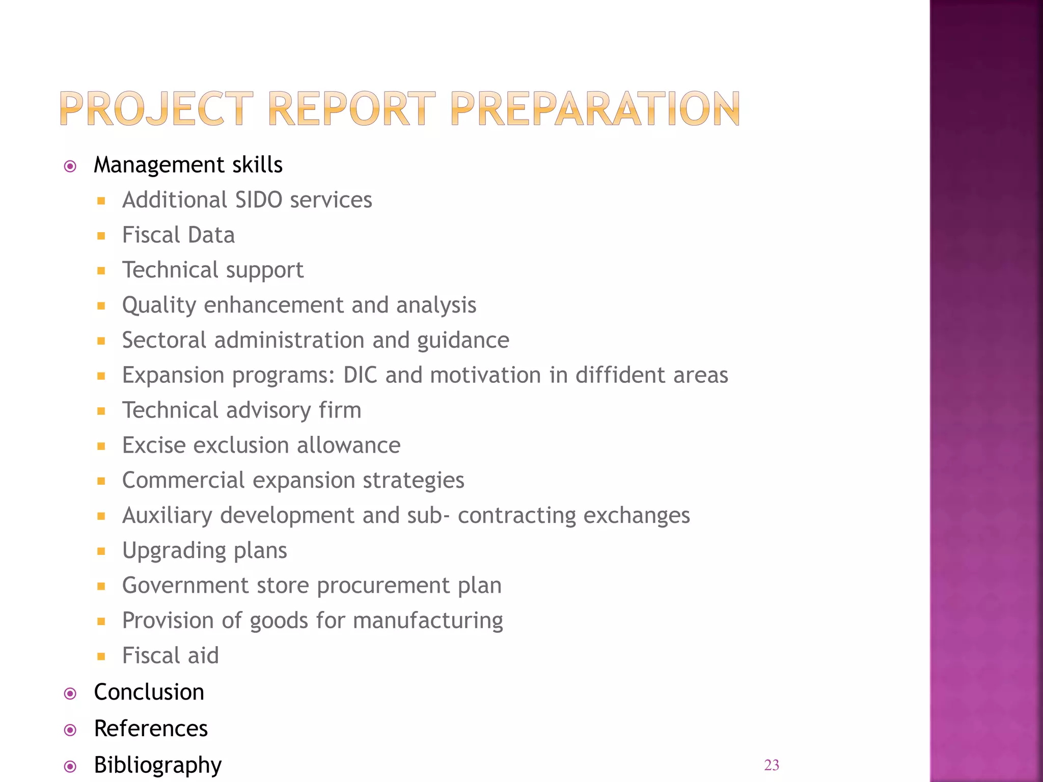  Management skills
 Additional SIDO services
 Fiscal Data
 Technical support
 Quality enhancement and analysis
 Sectoral administration and guidance
 Expansion programs: DIC and motivation in diffident areas
 Technical advisory firm
 Excise exclusion allowance
 Commercial expansion strategies
 Auxiliary development and sub- contracting exchanges
 Upgrading plans
 Government store procurement plan
 Provision of goods for manufacturing
 Fiscal aid
 Conclusion
 References
 Bibliography 23
 