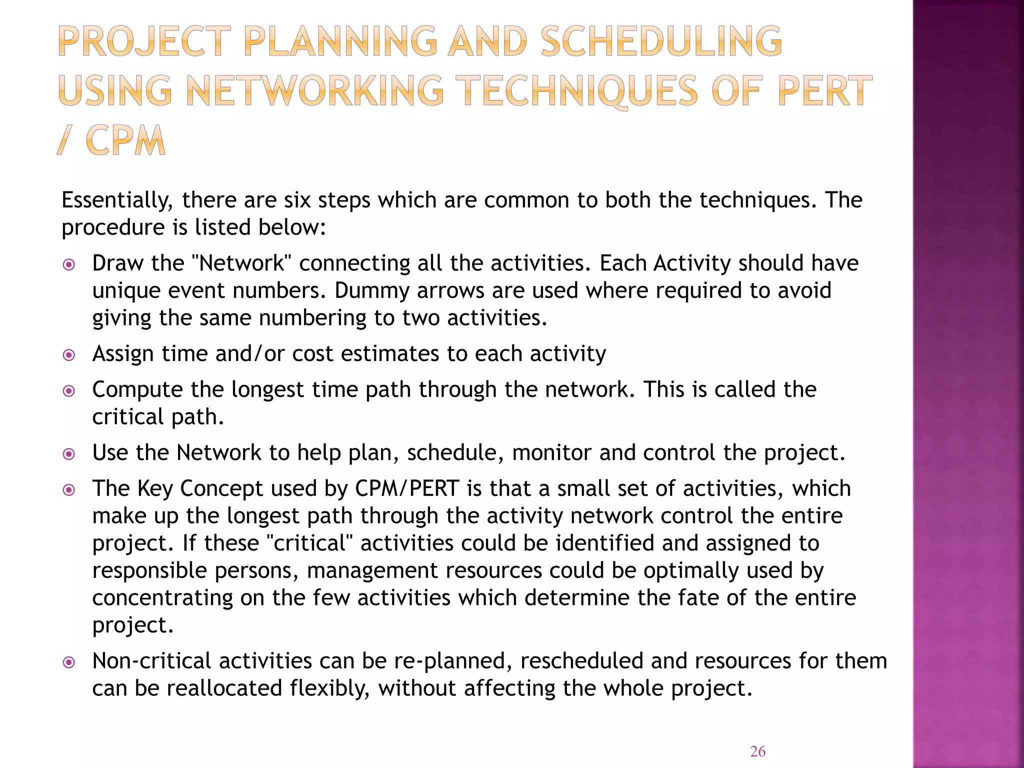 Essentially, there are six steps which are common to both the techniques. The
procedure is listed below:
 Draw the "Network" connecting all the activities. Each Activity should have
unique event numbers. Dummy arrows are used where required to avoid
giving the same numbering to two activities.
 Assign time and/or cost estimates to each activity
 Compute the longest time path through the network. This is called the
critical path.
 Use the Network to help plan, schedule, monitor and control the project.
 The Key Concept used by CPM/PERT is that a small set of activities, which
make up the longest path through the activity network control the entire
project. If these "critical" activities could be identified and assigned to
responsible persons, management resources could be optimally used by
concentrating on the few activities which determine the fate of the entire
project.
 Non-critical activities can be re-planned, rescheduled and resources for them
can be reallocated flexibly, without affecting the whole project.
26
 