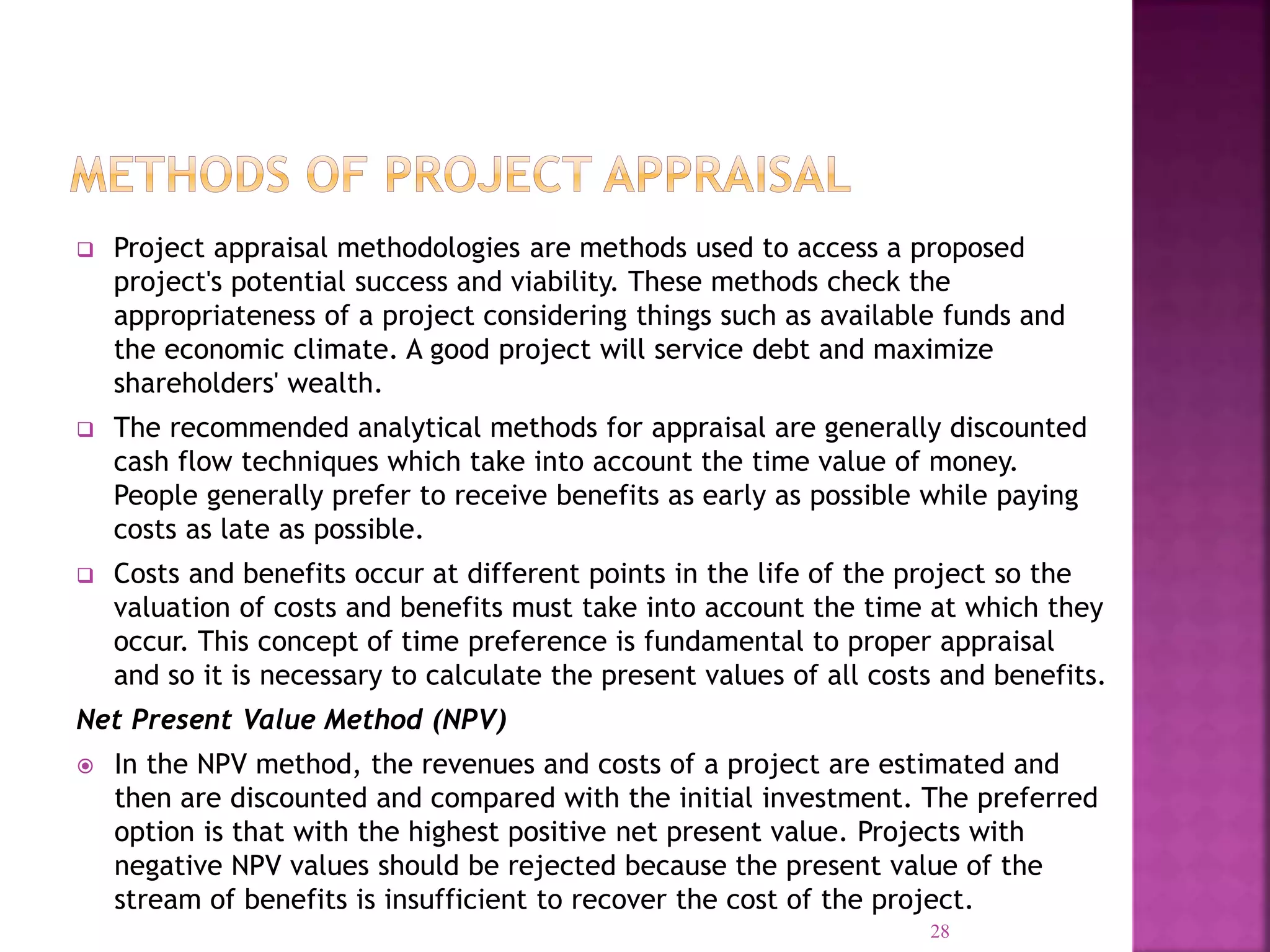  Project appraisal methodologies are methods used to access a proposed
project's potential success and viability. These methods check the
appropriateness of a project considering things such as available funds and
the economic climate. A good project will service debt and maximize
shareholders' wealth.
 The recommended analytical methods for appraisal are generally discounted
cash flow techniques which take into account the time value of money.
People generally prefer to receive benefits as early as possible while paying
costs as late as possible.
 Costs and benefits occur at different points in the life of the project so the
valuation of costs and benefits must take into account the time at which they
occur. This concept of time preference is fundamental to proper appraisal
and so it is necessary to calculate the present values of all costs and benefits.
Net Present Value Method (NPV)
 In the NPV method, the revenues and costs of a project are estimated and
then are discounted and compared with the initial investment. The preferred
option is that with the highest positive net present value. Projects with
negative NPV values should be rejected because the present value of the
stream of benefits is insufficient to recover the cost of the project.
28
 
