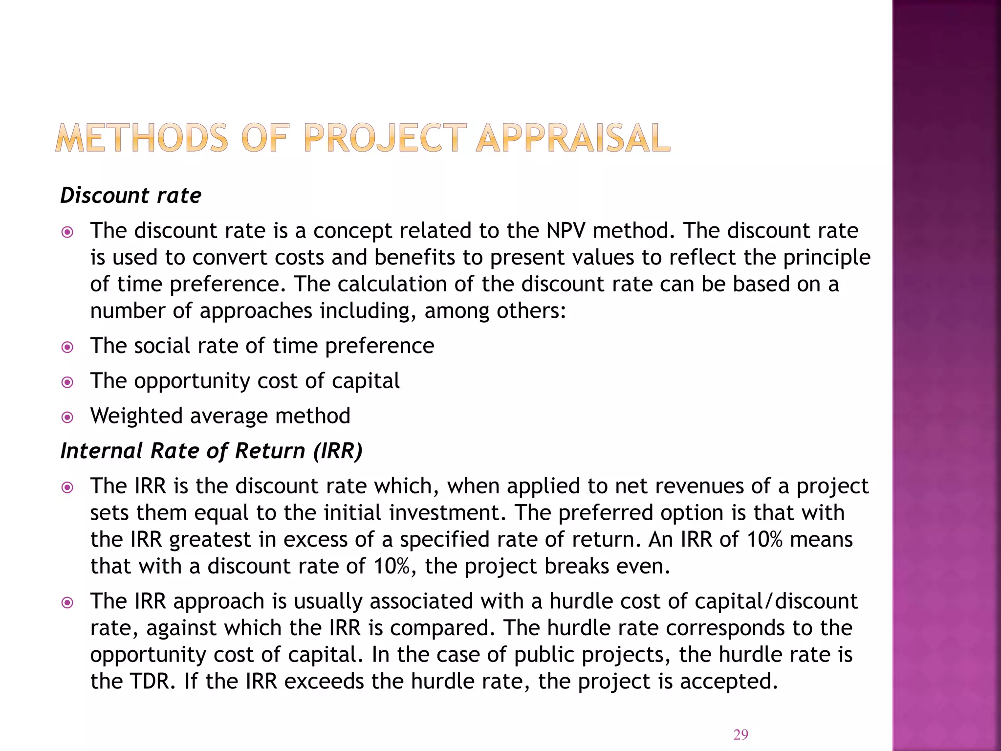 Discount rate
 The discount rate is a concept related to the NPV method. The discount rate
is used to convert costs and benefits to present values to reflect the principle
of time preference. The calculation of the discount rate can be based on a
number of approaches including, among others:
 The social rate of time preference
 The opportunity cost of capital
 Weighted average method
Internal Rate of Return (IRR)
 The IRR is the discount rate which, when applied to net revenues of a project
sets them equal to the initial investment. The preferred option is that with
the IRR greatest in excess of a specified rate of return. An IRR of 10% means
that with a discount rate of 10%, the project breaks even.
 The IRR approach is usually associated with a hurdle cost of capital/discount
rate, against which the IRR is compared. The hurdle rate corresponds to the
opportunity cost of capital. In the case of public projects, the hurdle rate is
the TDR. If the IRR exceeds the hurdle rate, the project is accepted.
29
 