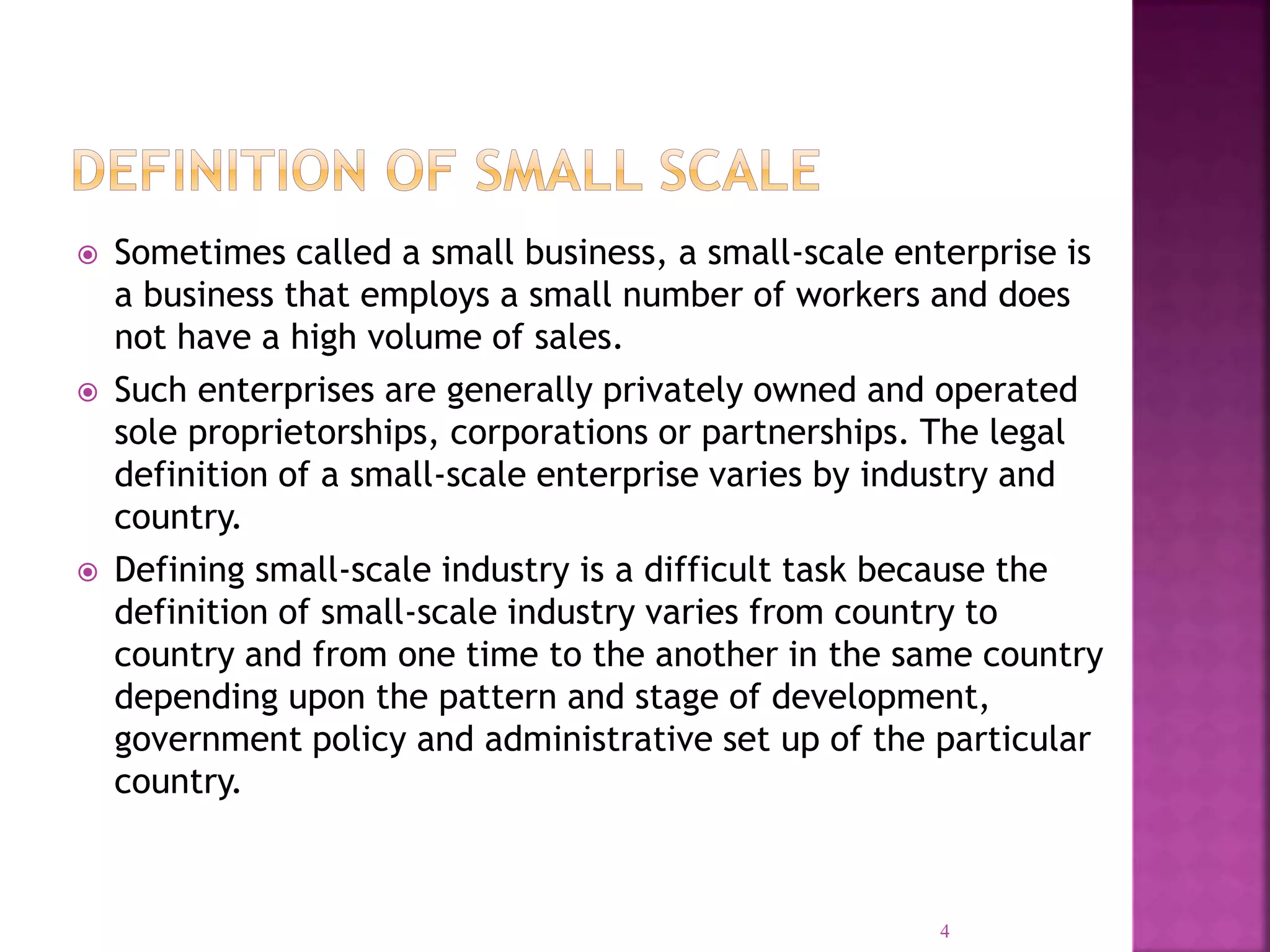  Sometimes called a small business, a small-scale enterprise is
a business that employs a small number of workers and does
not have a high volume of sales.
 Such enterprises are generally privately owned and operated
sole proprietorships, corporations or partnerships. The legal
definition of a small-scale enterprise varies by industry and
country.
 Defining small-scale industry is a difficult task because the
definition of small-scale industry varies from country to
country and from one time to the another in the same country
depending upon the pattern and stage of development,
government policy and administrative set up of the particular
country.
4
 
