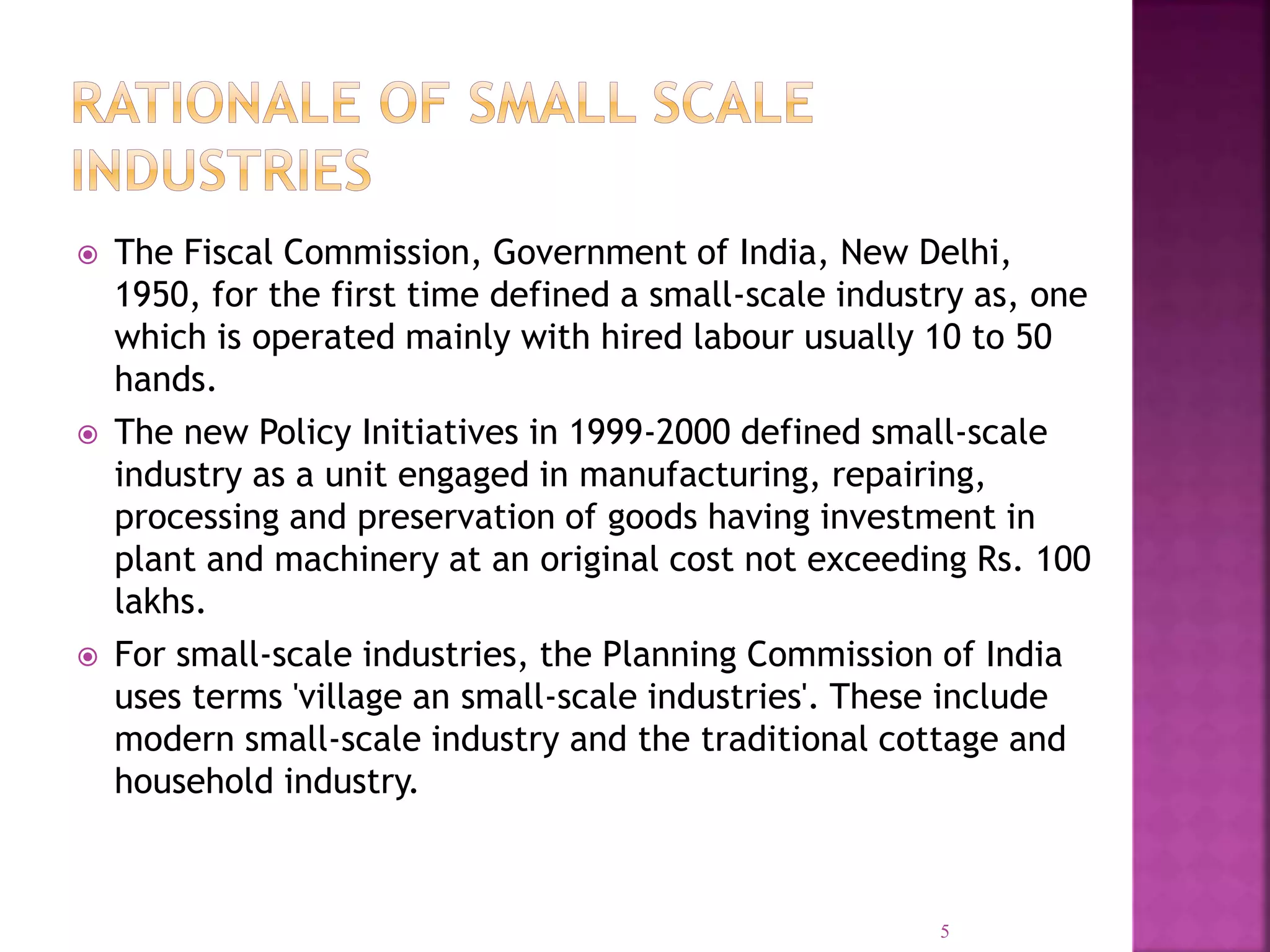  The Fiscal Commission, Government of India, New Delhi,
1950, for the first time defined a small-scale industry as, one
which is operated mainly with hired labour usually 10 to 50
hands.
 The new Policy Initiatives in 1999-2000 defined small-scale
industry as a unit engaged in manufacturing, repairing,
processing and preservation of goods having investment in
plant and machinery at an original cost not exceeding Rs. 100
lakhs.
 For small-scale industries, the Planning Commission of India
uses terms 'village an small-scale industries'. These include
modern small-scale industry and the traditional cottage and
household industry.
5
 