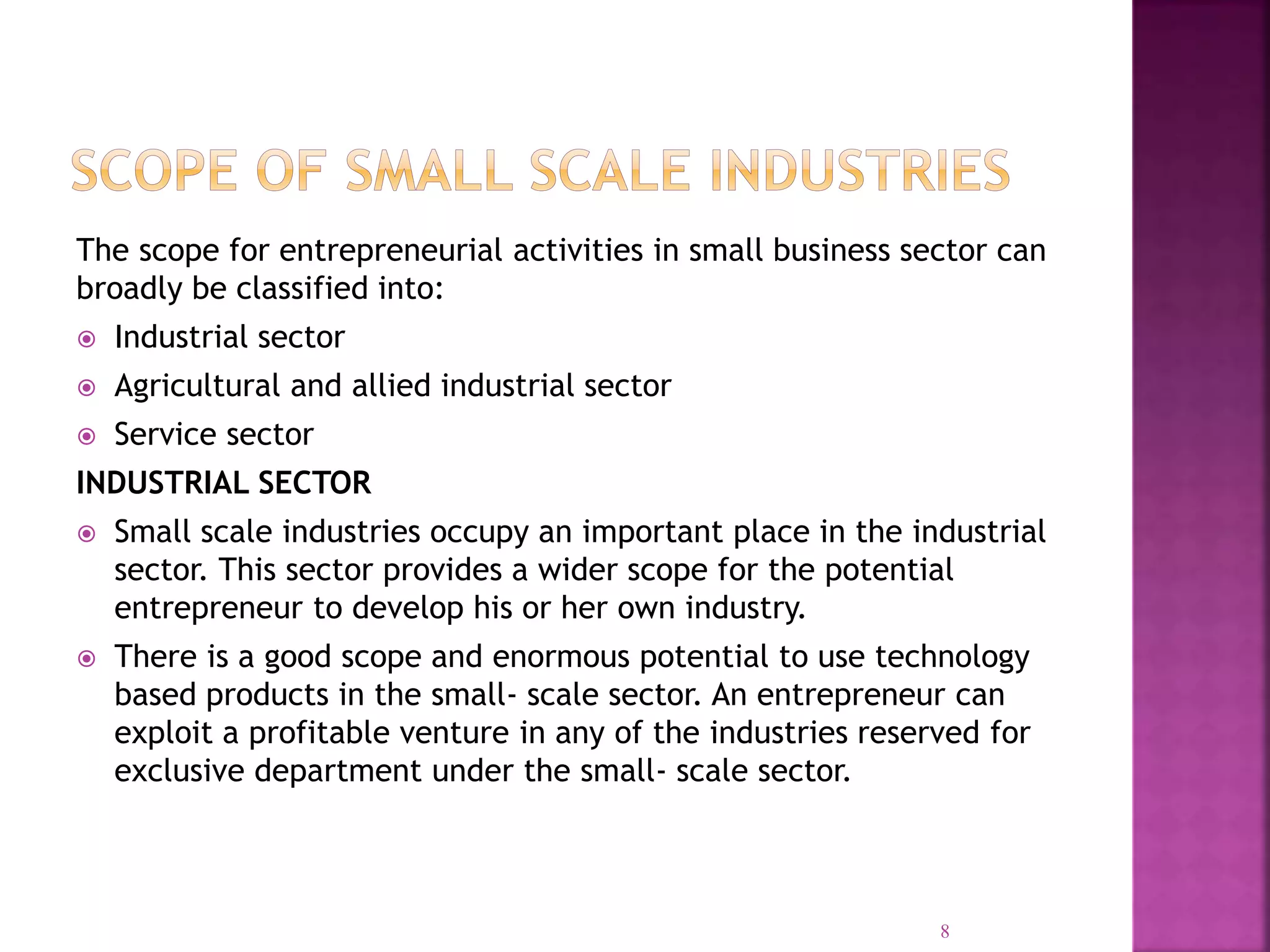 The scope for entrepreneurial activities in small business sector can
broadly be classified into:
 Industrial sector
 Agricultural and allied industrial sector
 Service sector
INDUSTRIAL SECTOR
 Small scale industries occupy an important place in the industrial
sector. This sector provides a wider scope for the potential
entrepreneur to develop his or her own industry.
 There is a good scope and enormous potential to use technology
based products in the small- scale sector. An entrepreneur can
exploit a profitable venture in any of the industries reserved for
exclusive department under the small- scale sector.
8
 