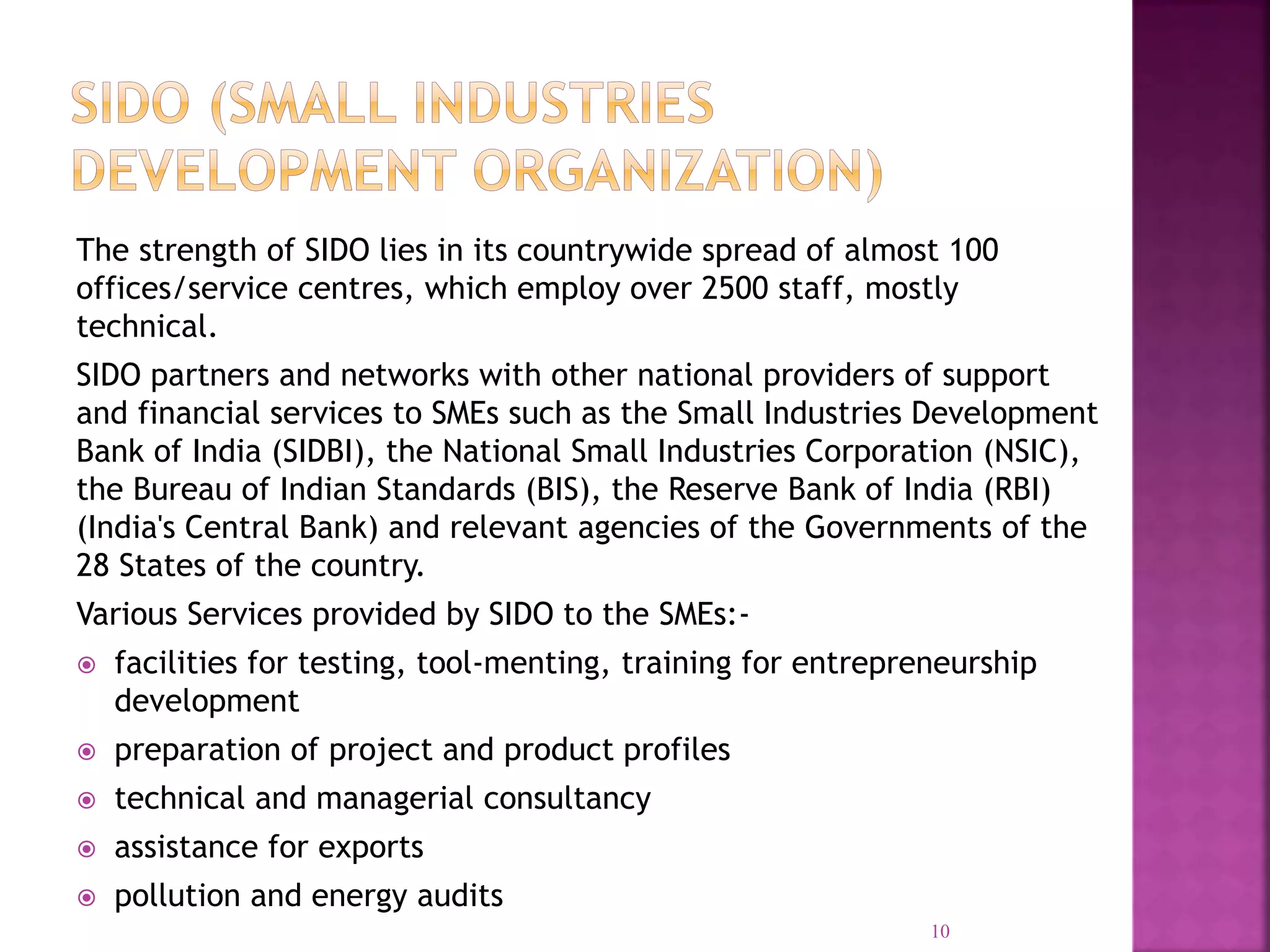 The strength of SIDO lies in its countrywide spread of almost 100
offices/service centres, which employ over 2500 staff, mostly
technical.
SIDO partners and networks with other national providers of support
and financial services to SMEs such as the Small Industries Development
Bank of India (SIDBI), the National Small Industries Corporation (NSIC),
the Bureau of Indian Standards (BIS), the Reserve Bank of India (RBI)
(India's Central Bank) and relevant agencies of the Governments of the
28 States of the country.
Various Services provided by SIDO to the SMEs:-
 facilities for testing, tool-menting, training for entrepreneurship
development
 preparation of project and product profiles
 technical and managerial consultancy
 assistance for exports
 pollution and energy audits
10
 