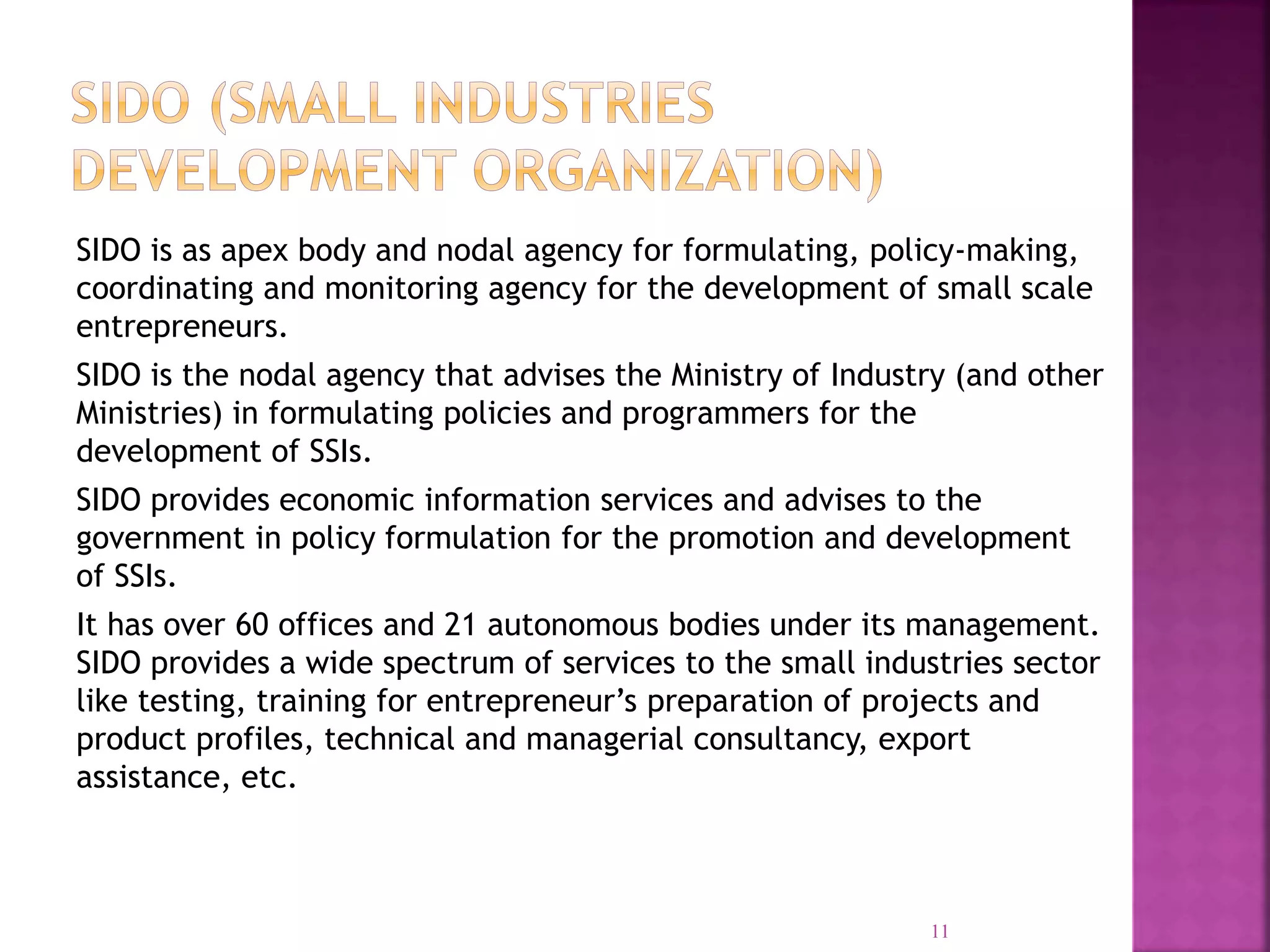 SIDO is as apex body and nodal agency for formulating, policy-making,
coordinating and monitoring agency for the development of small scale
entrepreneurs.
SIDO is the nodal agency that advises the Ministry of Industry (and other
Ministries) in formulating policies and programmers for the
development of SSIs.
SIDO provides economic information services and advises to the
government in policy formulation for the promotion and development
of SSIs.
It has over 60 offices and 21 autonomous bodies under its management.
SIDO provides a wide spectrum of services to the small industries sector
like testing, training for entrepreneur’s preparation of projects and
product profiles, technical and managerial consultancy, export
assistance, etc.
11
 