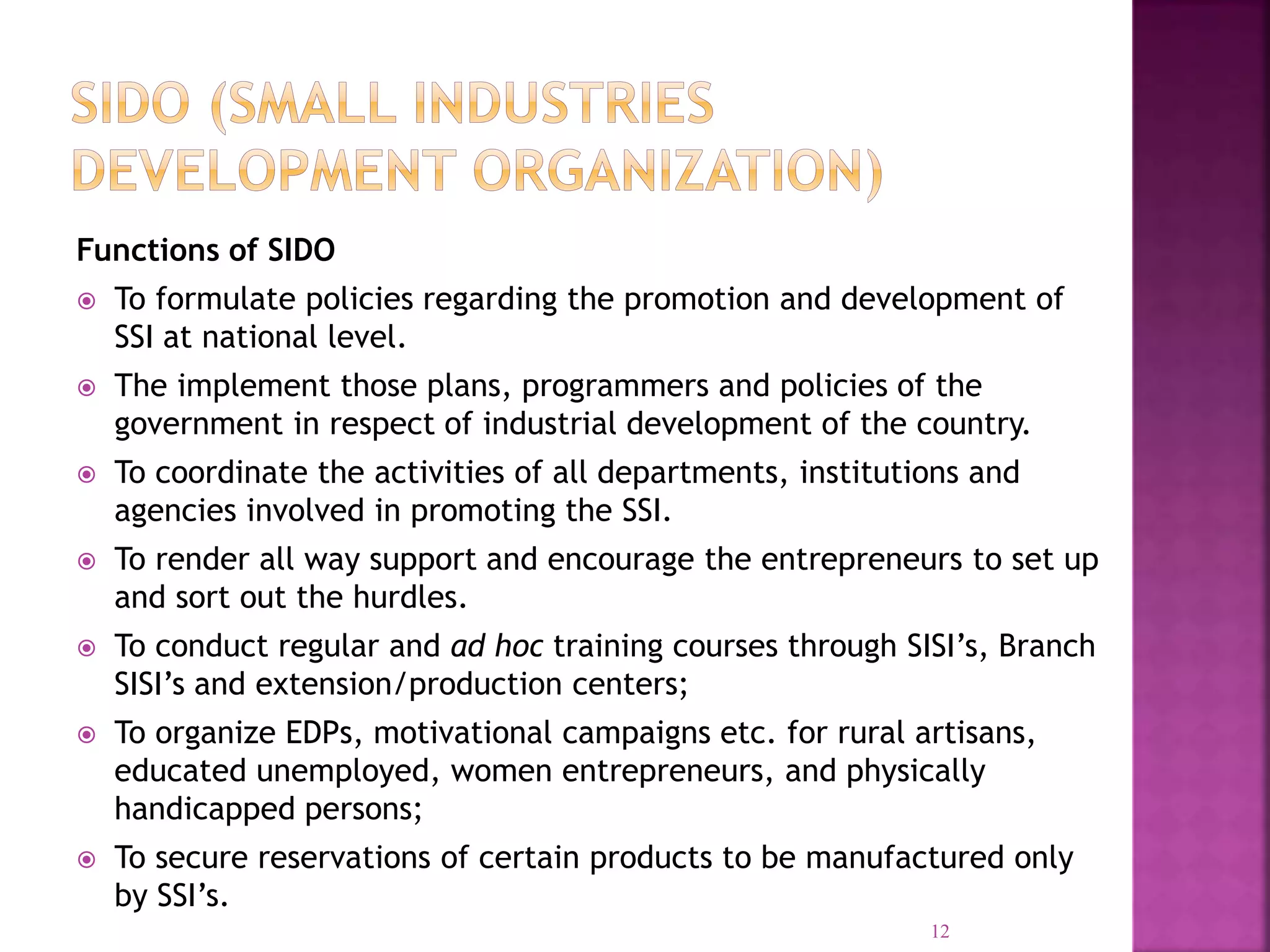 Functions of SIDO
 To formulate policies regarding the promotion and development of
SSI at national level.
 The implement those plans, programmers and policies of the
government in respect of industrial development of the country.
 To coordinate the activities of all departments, institutions and
agencies involved in promoting the SSI.
 To render all way support and encourage the entrepreneurs to set up
and sort out the hurdles.
 To conduct regular and ad hoc training courses through SISI’s, Branch
SISI’s and extension/production centers;
 To organize EDPs, motivational campaigns etc. for rural artisans,
educated unemployed, women entrepreneurs, and physically
handicapped persons;
 To secure reservations of certain products to be manufactured only
by SSI’s.
12
 