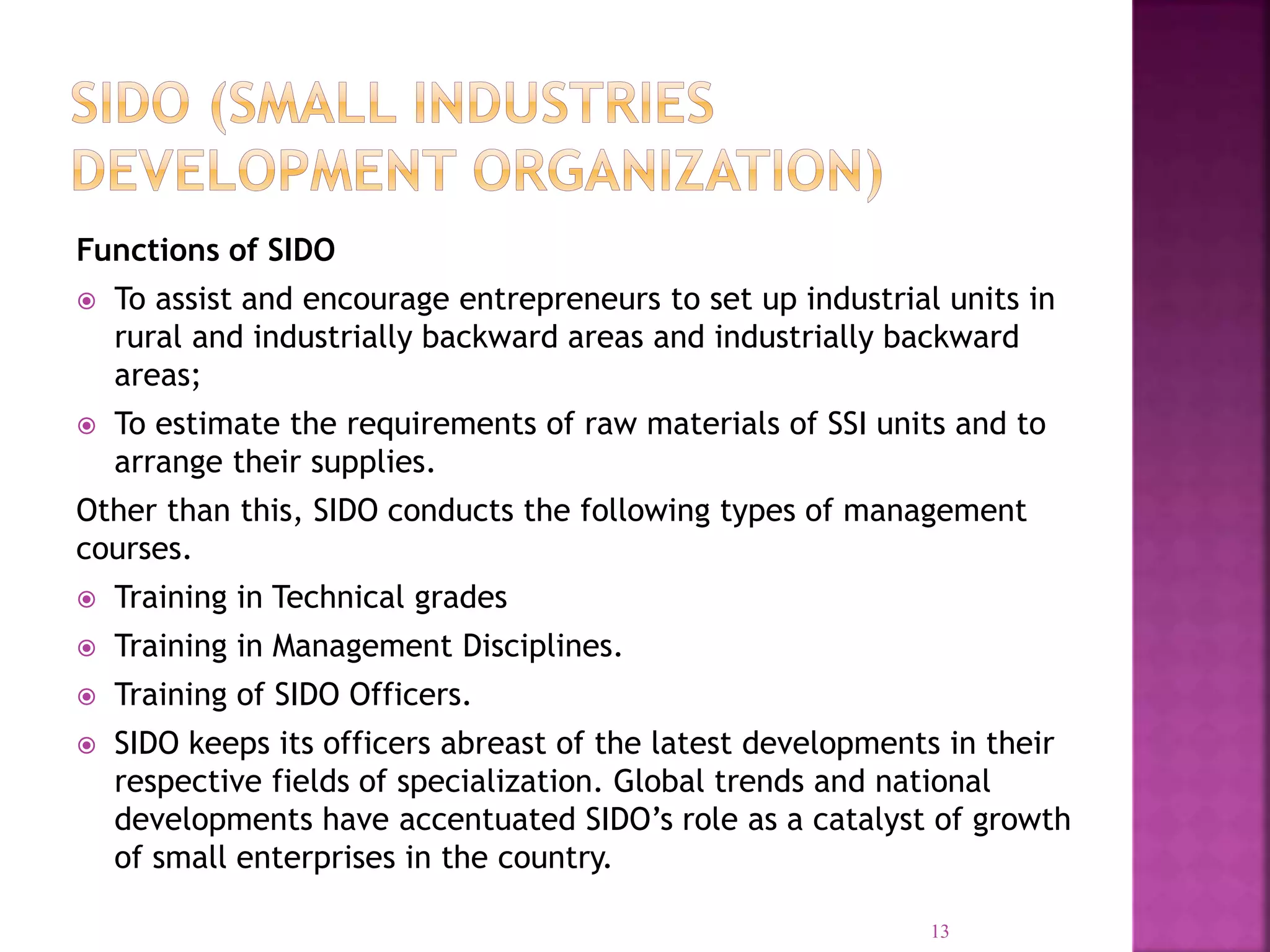 Functions of SIDO
 To assist and encourage entrepreneurs to set up industrial units in
rural and industrially backward areas and industrially backward
areas;
 To estimate the requirements of raw materials of SSI units and to
arrange their supplies.
Other than this, SIDO conducts the following types of management
courses.
 Training in Technical grades
 Training in Management Disciplines.
 Training of SIDO Officers.
 SIDO keeps its officers abreast of the latest developments in their
respective fields of specialization. Global trends and national
developments have accentuated SIDO’s role as a catalyst of growth
of small enterprises in the country.
13
 
