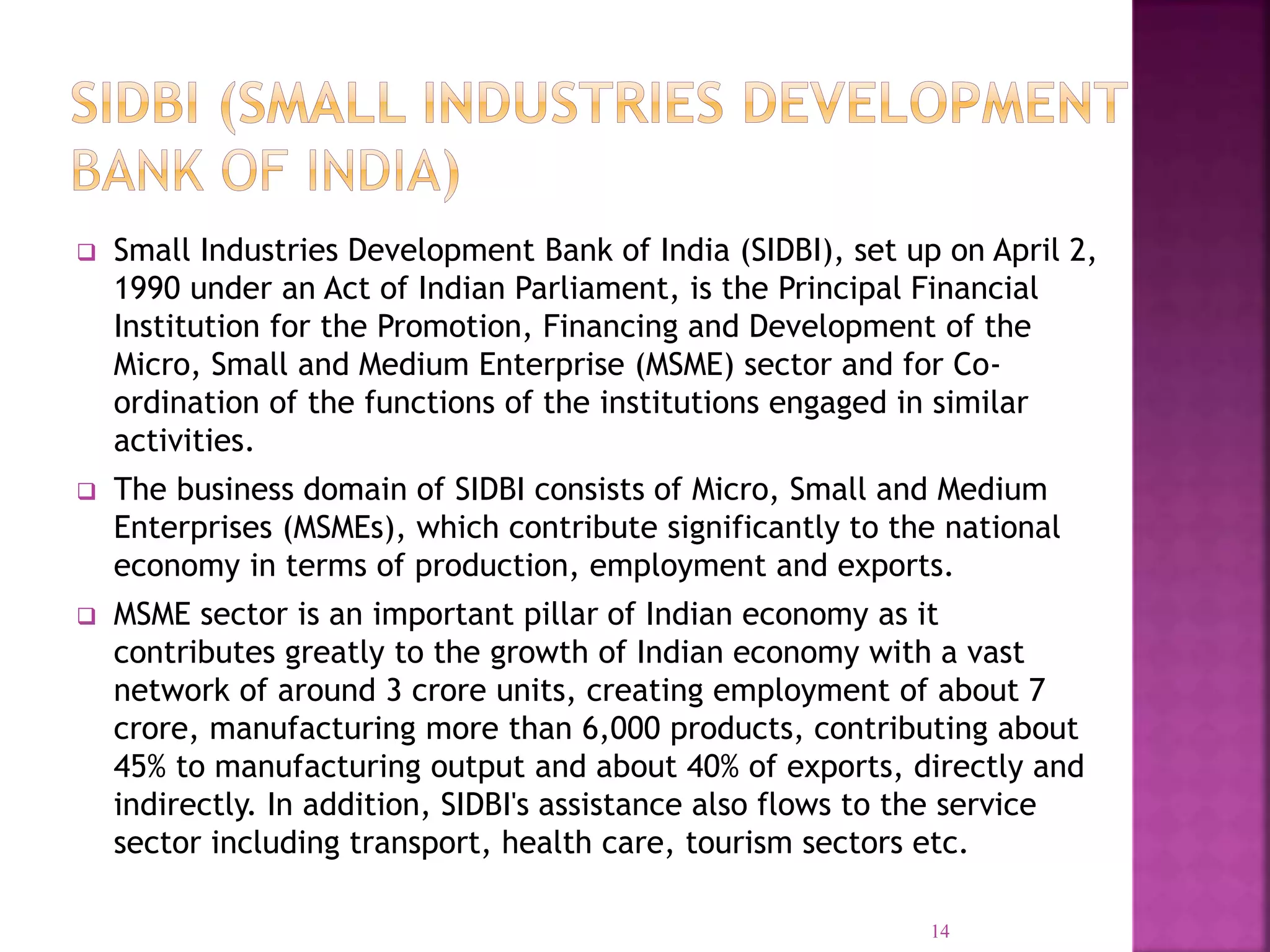  Small Industries Development Bank of India (SIDBI), set up on April 2,
1990 under an Act of Indian Parliament, is the Principal Financial
Institution for the Promotion, Financing and Development of the
Micro, Small and Medium Enterprise (MSME) sector and for Co-
ordination of the functions of the institutions engaged in similar
activities.
 The business domain of SIDBI consists of Micro, Small and Medium
Enterprises (MSMEs), which contribute significantly to the national
economy in terms of production, employment and exports.
 MSME sector is an important pillar of Indian economy as it
contributes greatly to the growth of Indian economy with a vast
network of around 3 crore units, creating employment of about 7
crore, manufacturing more than 6,000 products, contributing about
45% to manufacturing output and about 40% of exports, directly and
indirectly. In addition, SIDBI's assistance also flows to the service
sector including transport, health care, tourism sectors etc.
14
 
