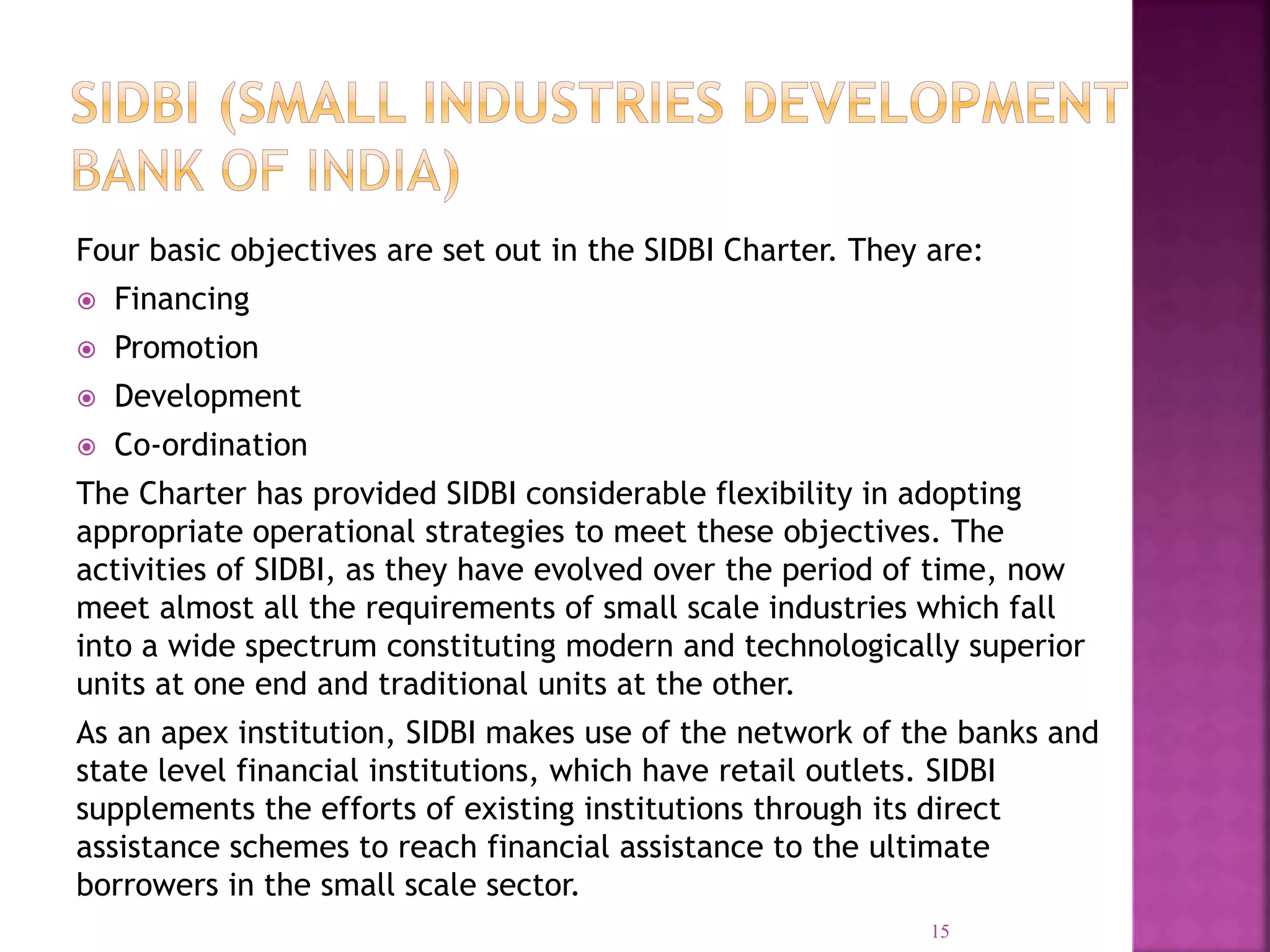 Four basic objectives are set out in the SIDBI Charter. They are:
 Financing
 Promotion
 Development
 Co-ordination
The Charter has provided SIDBI considerable flexibility in adopting
appropriate operational strategies to meet these objectives. The
activities of SIDBI, as they have evolved over the period of time, now
meet almost all the requirements of small scale industries which fall
into a wide spectrum constituting modern and technologically superior
units at one end and traditional units at the other.
As an apex institution, SIDBI makes use of the network of the banks and
state level financial institutions, which have retail outlets. SIDBI
supplements the efforts of existing institutions through its direct
assistance schemes to reach financial assistance to the ultimate
borrowers in the small scale sector.
15
 