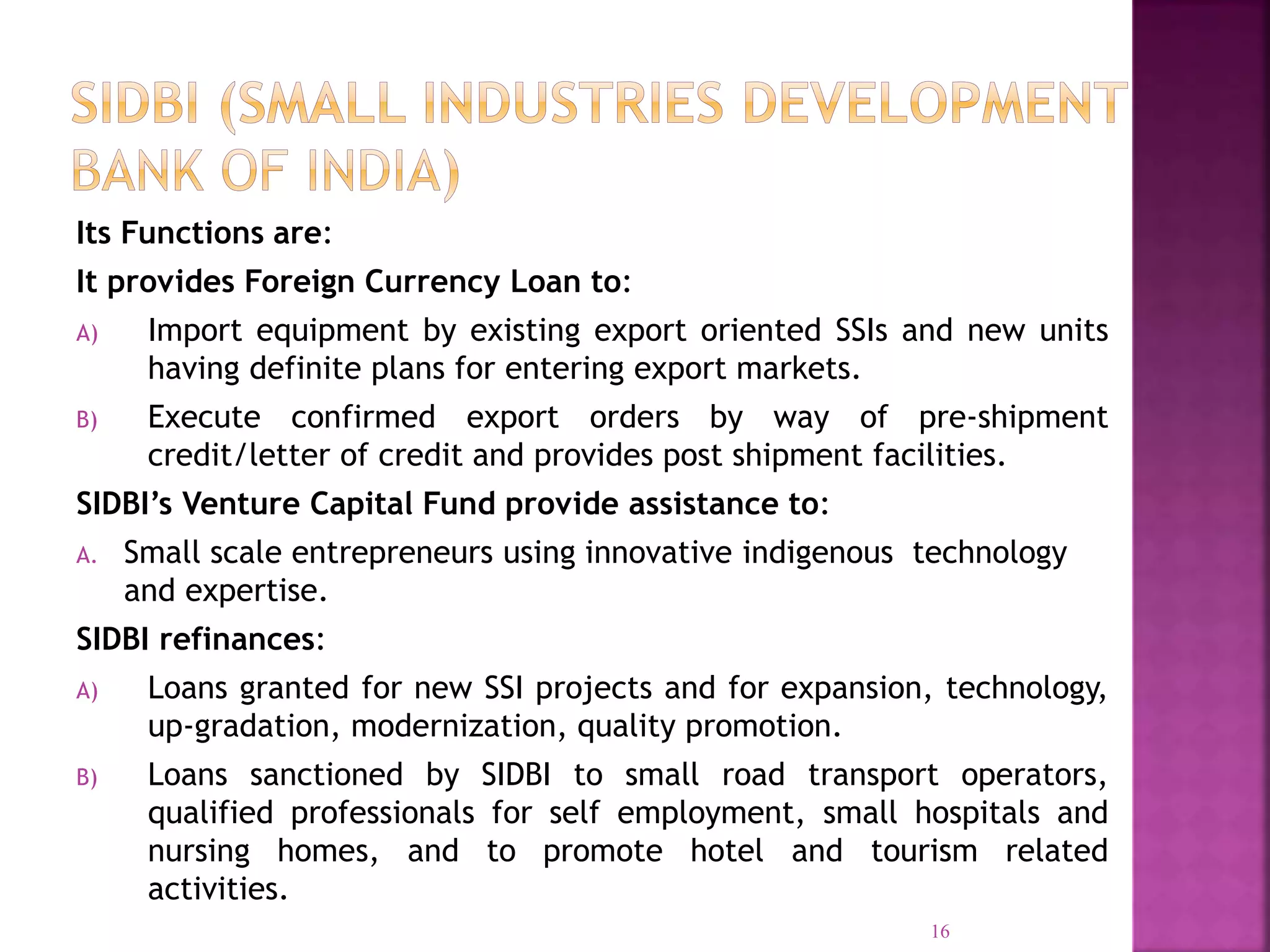Its Functions are:
It provides Foreign Currency Loan to:
A) Import equipment by existing export oriented SSIs and new units
having definite plans for entering export markets.
B) Execute confirmed export orders by way of pre-shipment
credit/letter of credit and provides post shipment facilities.
SIDBI’s Venture Capital Fund provide assistance to:
A. Small scale entrepreneurs using innovative indigenous technology
and expertise.
SIDBI refinances:
A) Loans granted for new SSI projects and for expansion, technology,
up-gradation, modernization, quality promotion.
B) Loans sanctioned by SIDBI to small road transport operators,
qualified professionals for self employment, small hospitals and
nursing homes, and to promote hotel and tourism related
activities.
16
 