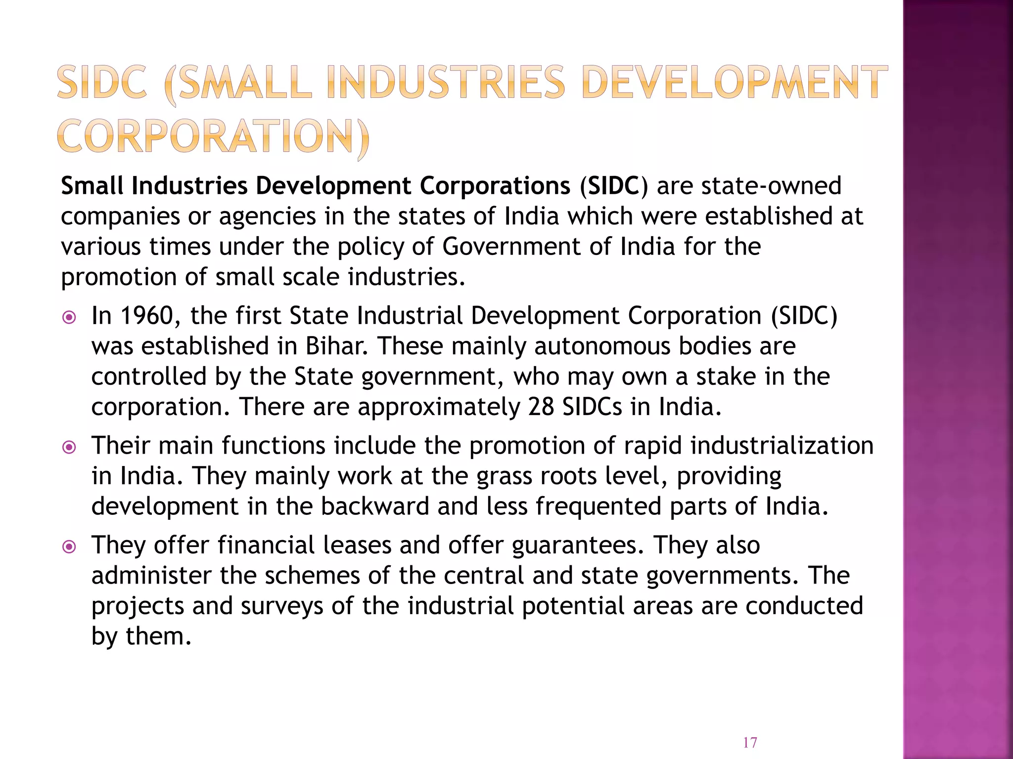 Small Industries Development Corporations (SIDC) are state-owned
companies or agencies in the states of India which were established at
various times under the policy of Government of India for the
promotion of small scale industries.
 In 1960, the first State Industrial Development Corporation (SIDC)
was established in Bihar. These mainly autonomous bodies are
controlled by the State government, who may own a stake in the
corporation. There are approximately 28 SIDCs in India.
 Their main functions include the promotion of rapid industrialization
in India. They mainly work at the grass roots level, providing
development in the backward and less frequented parts of India.
 They offer financial leases and offer guarantees. They also
administer the schemes of the central and state governments. The
projects and surveys of the industrial potential areas are conducted
by them.
17
 