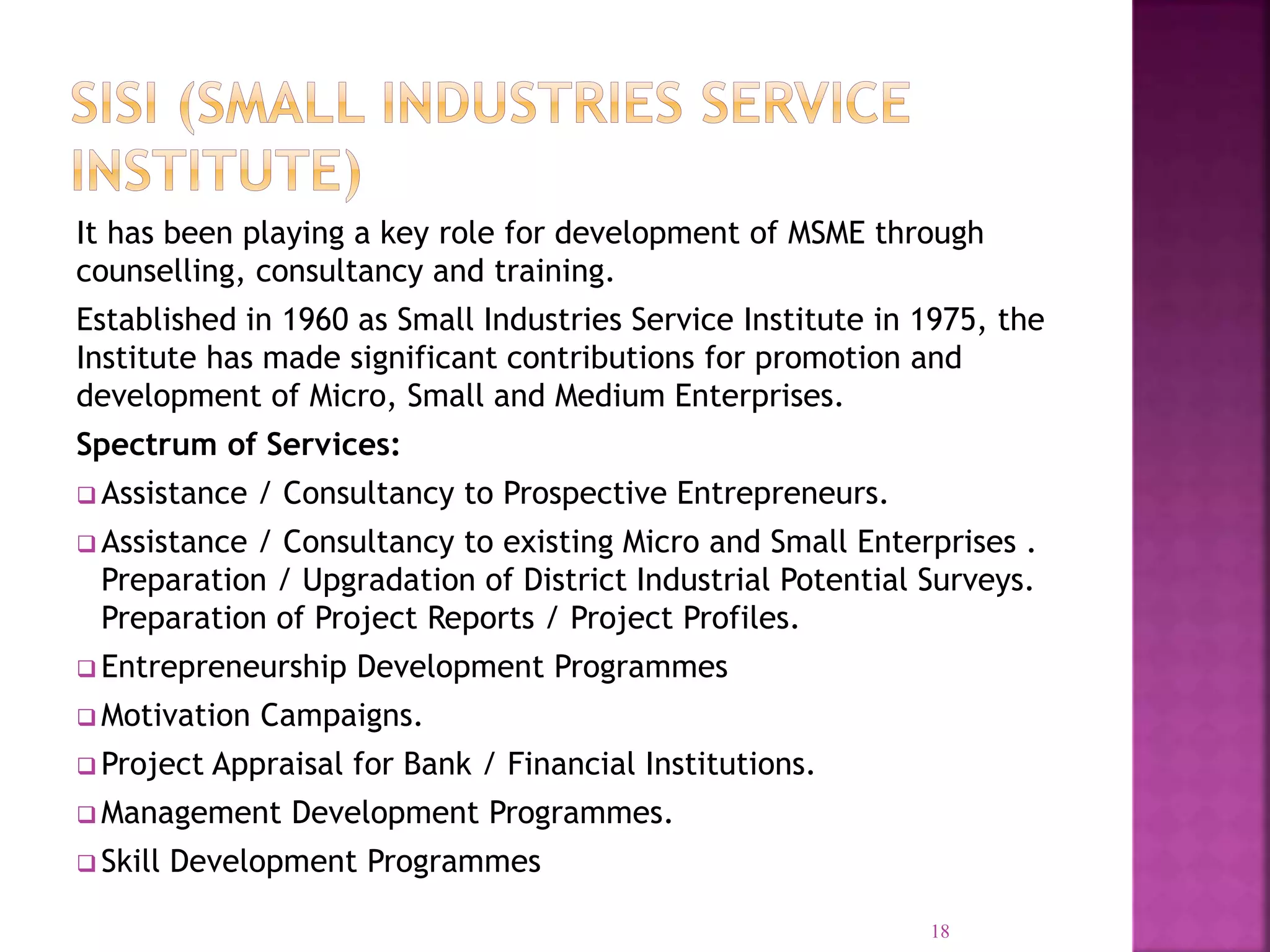 It has been playing a key role for development of MSME through
counselling, consultancy and training.
Established in 1960 as Small Industries Service Institute in 1975, the
Institute has made significant contributions for promotion and
development of Micro, Small and Medium Enterprises.
Spectrum of Services:
 Assistance / Consultancy to Prospective Entrepreneurs.
 Assistance / Consultancy to existing Micro and Small Enterprises .
Preparation / Upgradation of District Industrial Potential Surveys.
Preparation of Project Reports / Project Profiles.
 Entrepreneurship Development Programmes
 Motivation Campaigns.
 Project Appraisal for Bank / Financial Institutions.
 Management Development Programmes.
 Skill Development Programmes
18
 