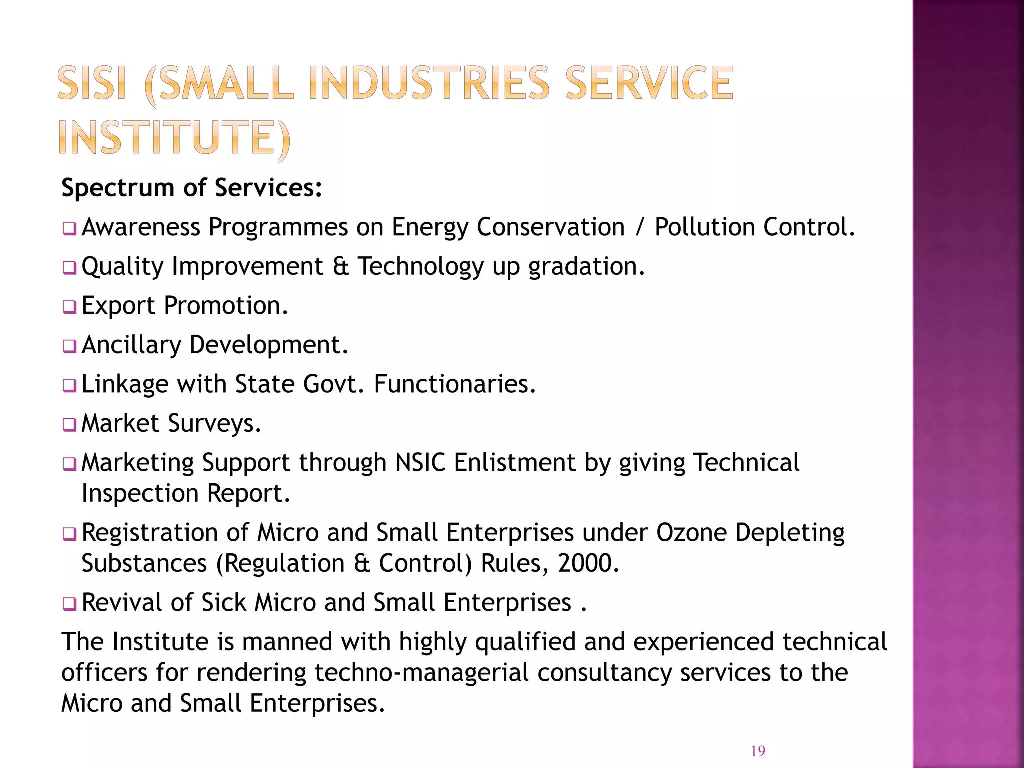 Spectrum of Services:
 Awareness Programmes on Energy Conservation / Pollution Control.
 Quality Improvement & Technology up gradation.
 Export Promotion.
 Ancillary Development.
 Linkage with State Govt. Functionaries.
 Market Surveys.
 Marketing Support through NSIC Enlistment by giving Technical
Inspection Report.
 Registration of Micro and Small Enterprises under Ozone Depleting
Substances (Regulation & Control) Rules, 2000.
 Revival of Sick Micro and Small Enterprises .
The Institute is manned with highly qualified and experienced technical
officers for rendering techno-managerial consultancy services to the
Micro and Small Enterprises.
19
 