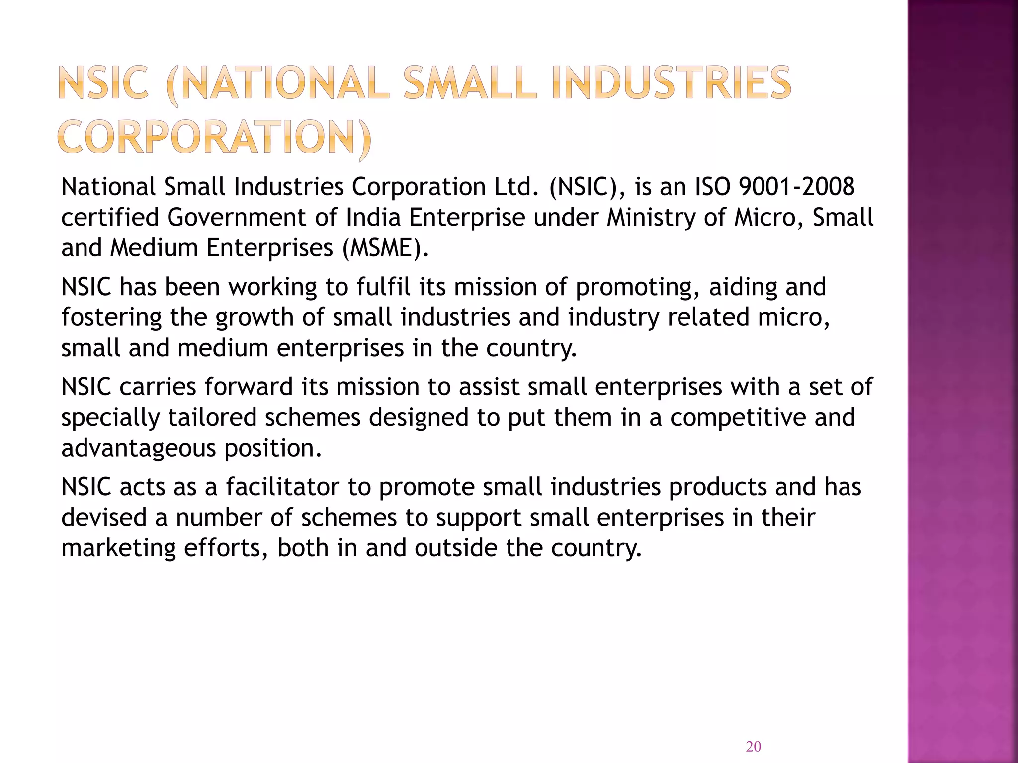 National Small Industries Corporation Ltd. (NSIC), is an ISO 9001-2008
certified Government of India Enterprise under Ministry of Micro, Small
and Medium Enterprises (MSME).
NSIC has been working to fulfil its mission of promoting, aiding and
fostering the growth of small industries and industry related micro,
small and medium enterprises in the country.
NSIC carries forward its mission to assist small enterprises with a set of
specially tailored schemes designed to put them in a competitive and
advantageous position.
NSIC acts as a facilitator to promote small industries products and has
devised a number of schemes to support small enterprises in their
marketing efforts, both in and outside the country.
20
 