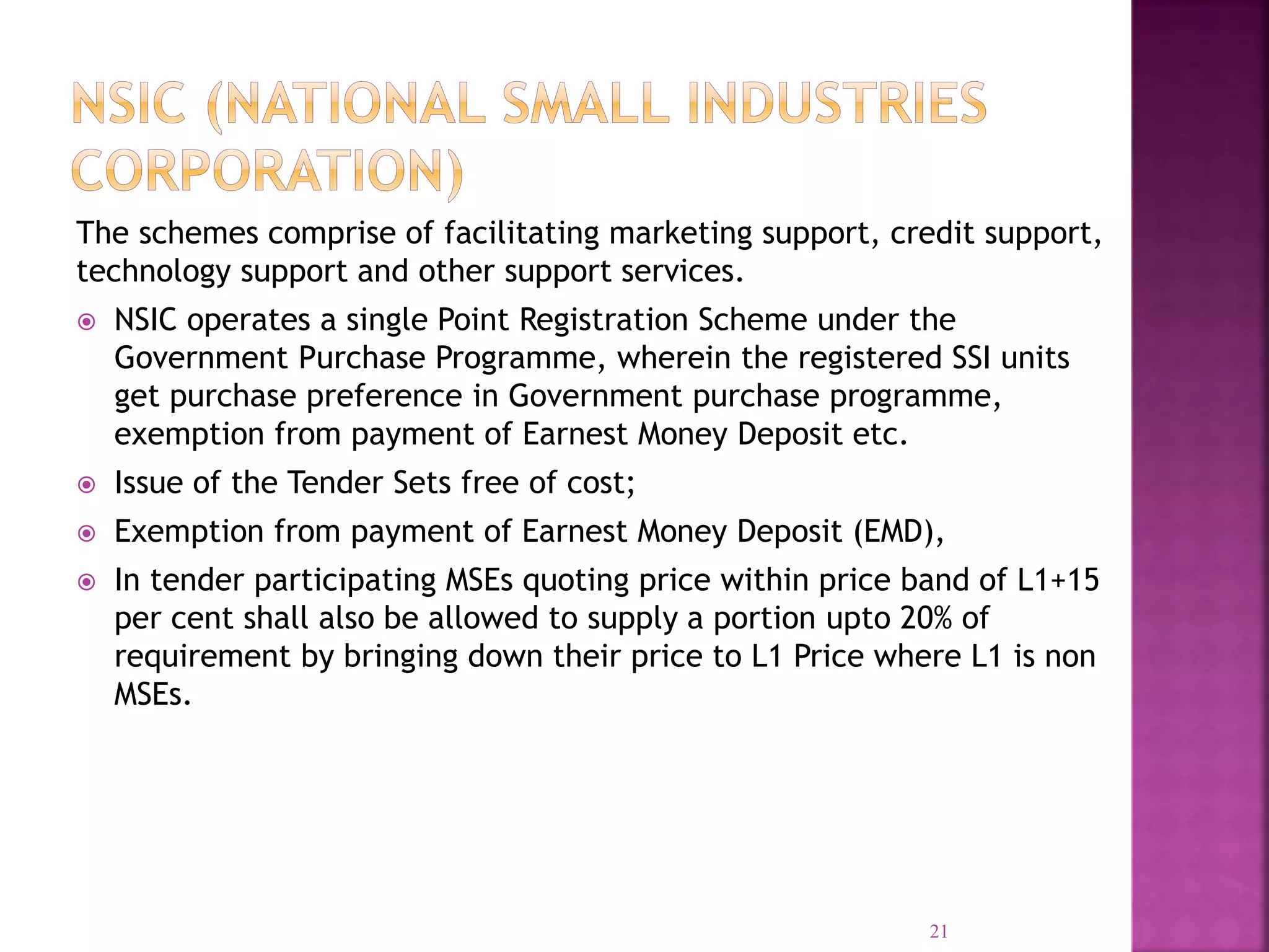 The schemes comprise of facilitating marketing support, credit support,
technology support and other support services.
 NSIC operates a single Point Registration Scheme under the
Government Purchase Programme, wherein the registered SSI units
get purchase preference in Government purchase programme,
exemption from payment of Earnest Money Deposit etc.
 Issue of the Tender Sets free of cost;
 Exemption from payment of Earnest Money Deposit (EMD),
 In tender participating MSEs quoting price within price band of L1+15
per cent shall also be allowed to supply a portion upto 20% of
requirement by bringing down their price to L1 Price where L1 is non
MSEs.
21
 